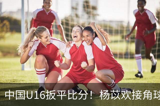 中国U16扳平比分！杨苡欢接角球高高跃起头球破门