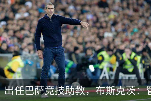 出任巴萨竞技助教，布斯克茨：管理球队同样是一项重要挑战
