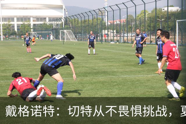 戴格诺特：切特从不畏惧挑战，夏天外界议论很多但他让我欣慰