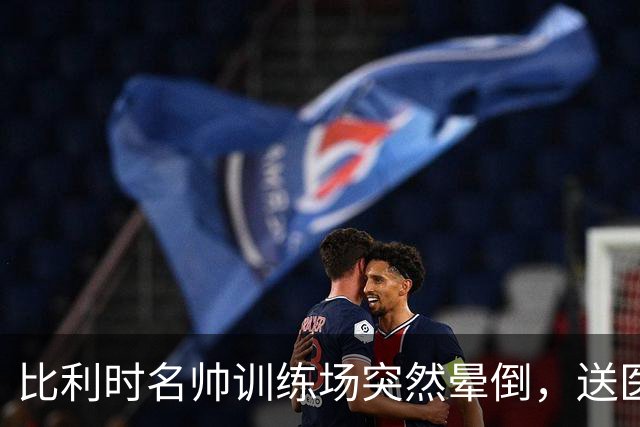 比利时名帅训练场突然晕倒，送医后情况稳定，曼城发文送上祝福