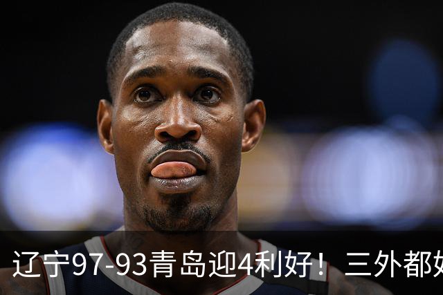 辽宁97-93青岛迎4利好！三外都好用，段睿骐攻守兼备，付豪强篮板